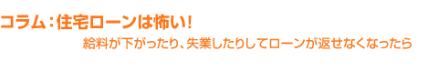 コラム：住宅ローンは怖い！給料が下がったり、失業したりしてローンが返せなくなったら・・・